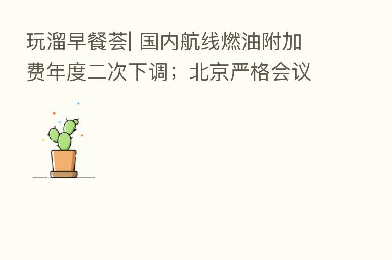 玩溜早餐荟| 国内航线燃油附加费年度二次下调;北京严格会议培训等聚集性活动防疫管理;“京剧文化之旅智慧地图”将在服贸会特展现场首发
