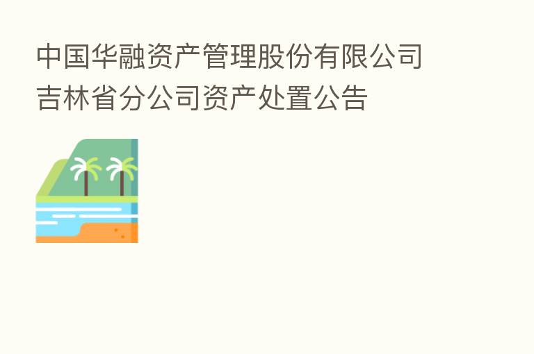 中国华融资产管理股份有限公司吉林省分公司资产处置公告