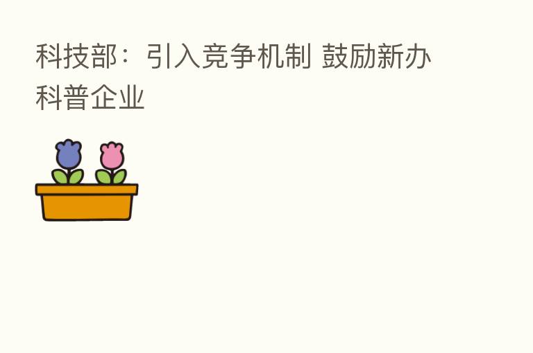 科技部:引入竞争机制 鼓励新办科普企业