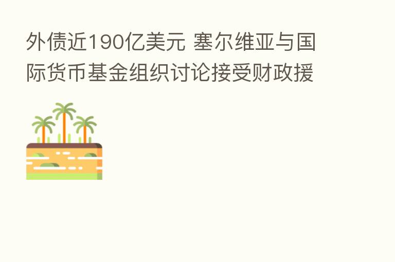 外债近190亿美元 塞尔维亚与国际货币基金组织讨论接受财政援助