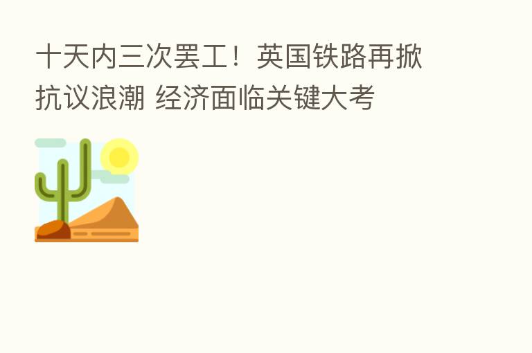 十天内三次罢工!英国铁路再掀抗议浪潮 经济面临关键大考