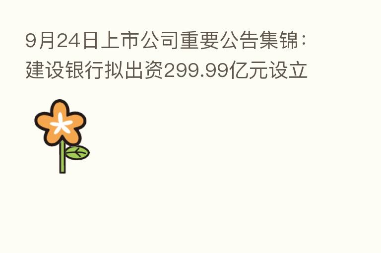 9月24日上市公司重要公告集锦:建设银行拟出资299.99亿元设立住房租赁基金