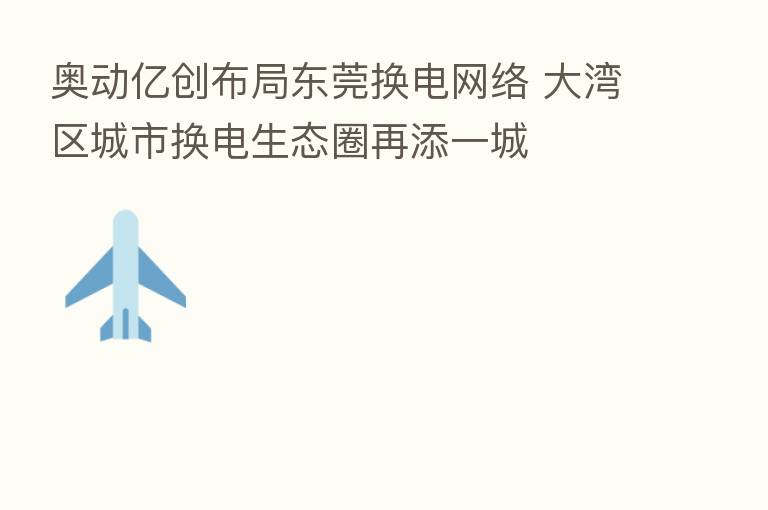 奥动亿创布局东莞换电网络 大湾区城市换电生态圈再添一城