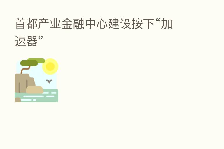 首都产业金融中心建设按下“加速器”