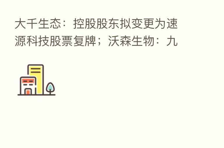 大千生态:控股股东拟变更为速源科技股票复牌;沃森生物:九价HPV疫苗启动Ⅲ期临床试验