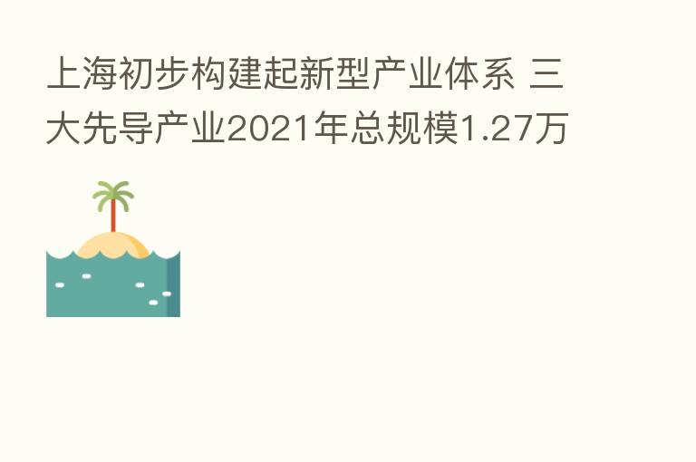 上海初步构建起新型产业体系 三大先导产业2021年总规模1.27万亿元