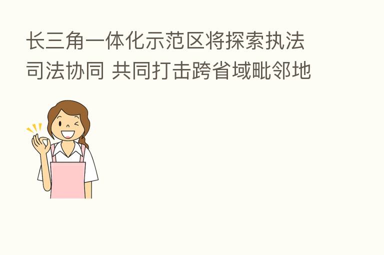 长三角一体化示范区将探索执法司法协同 共同打击跨省域毗邻地区带有流动性的违法行为