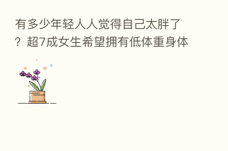 有多少年轻人人觉得自己太胖了?超7成女生希望拥有低体重身体