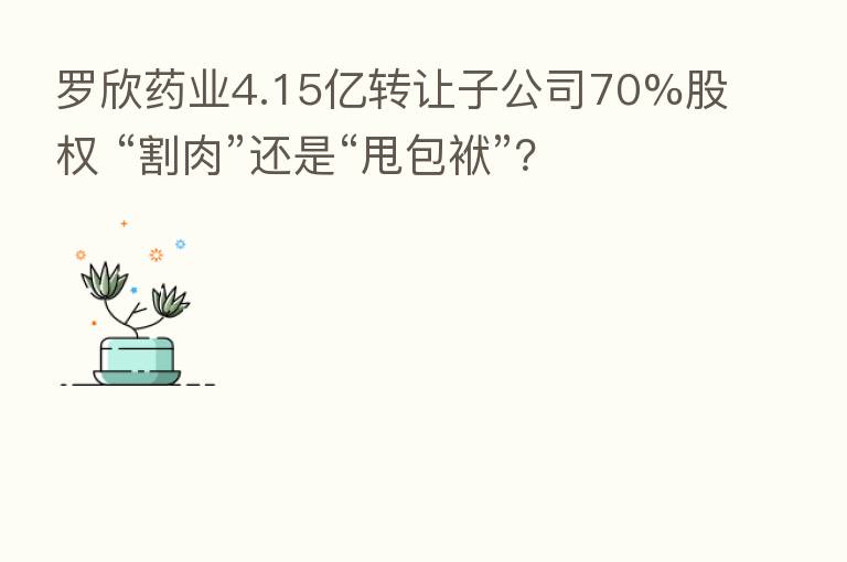 罗欣药业4.15亿转让子公司70%股权 “割肉”还是“甩包袱”?