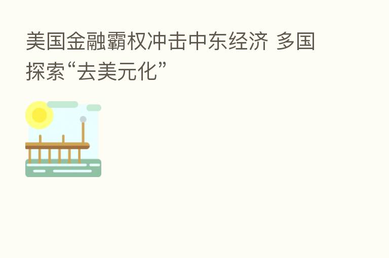美国金融霸权冲击中东经济 多国探索“去美元化”