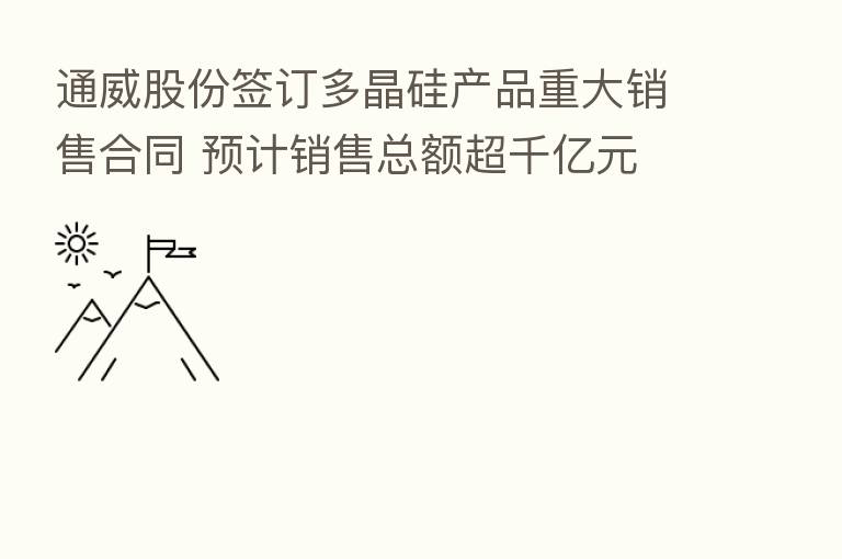 通威股份签订多晶硅产品重大销售合同 预计销售总额超千亿元