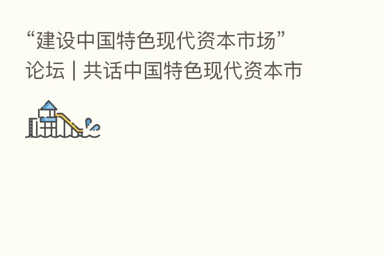“建设中国特色现代资本市场”论坛 | 共话中国特色现代资本市场建设