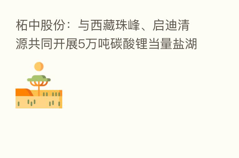 柘中股份:与西藏珠峰、启迪清源共同开展5万吨碳酸锂当量盐湖提锂项目合作协议的约定暂缓