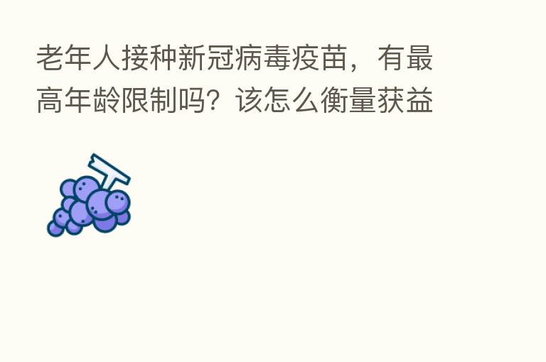 老年人接种新冠病毒疫苗,有 高年龄限制吗?该怎么衡量获益和风险?权威解答来了【新型冠状病毒科普知识】