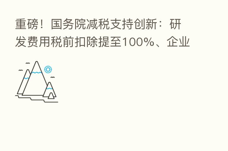 重磅!国务院减税支持创新:研发费用税前扣除提至100%、企业购置设备可加倍计扣 来看要点解读