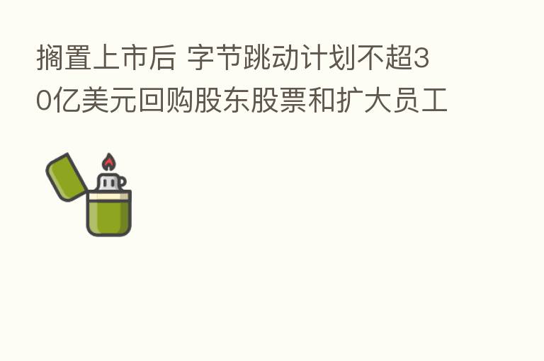 搁置上市后 字节跳动计划不超30亿美元回购股东股票和扩大员工期权池