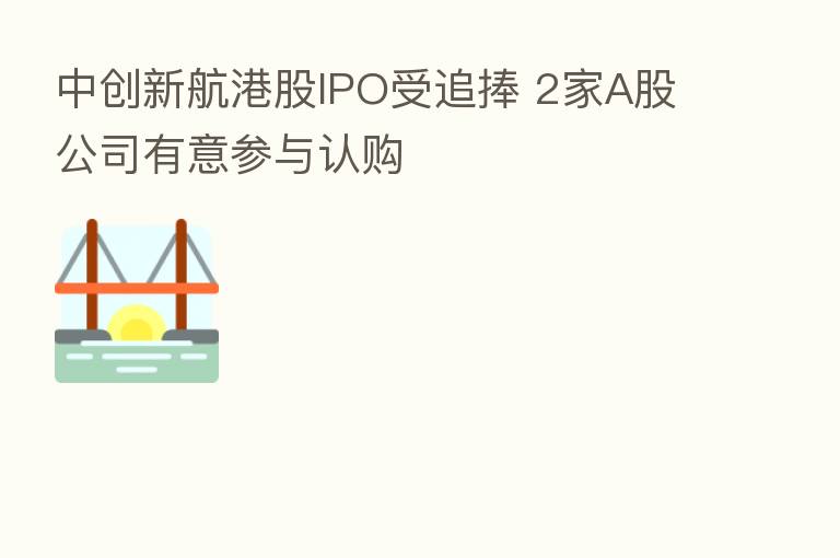 中创新航港股IPO受追捧 2家A股公司有意参与认购