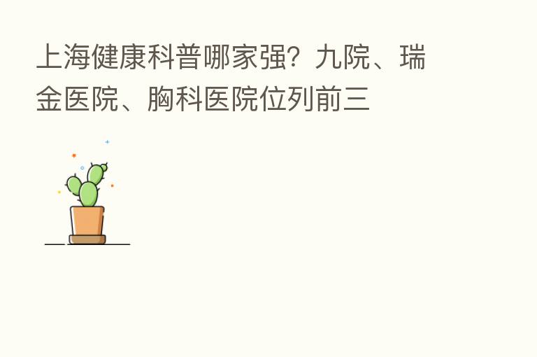 上海健康科普哪家强？九院、瑞金医院、胸科医院位列前三