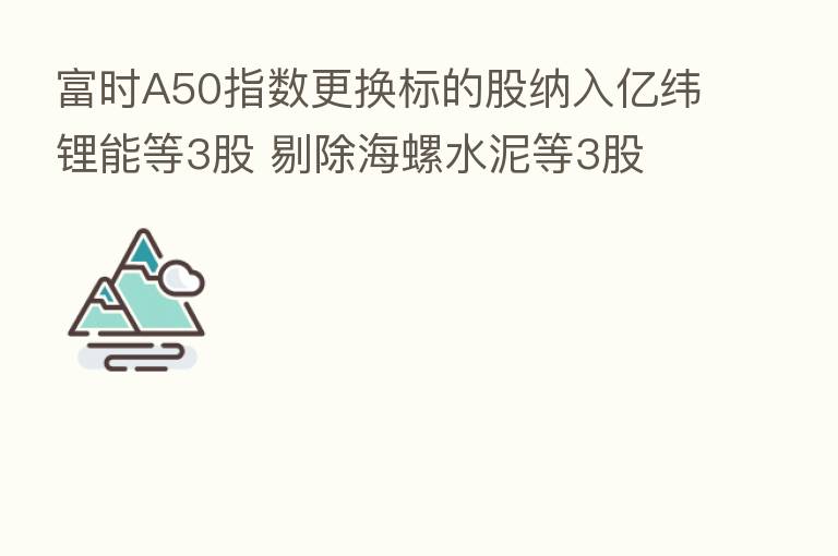 富时A50指数更换标的股纳入亿纬锂能等3股 剔除海螺水泥等3股