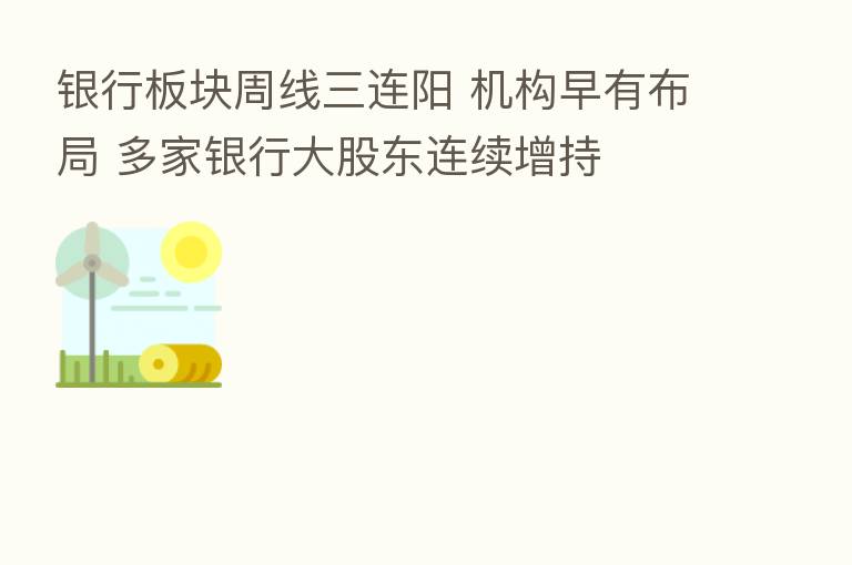 银行板块周线三连阳 机构早有布局 多家银行大股东连续增持