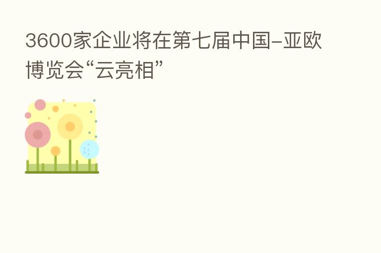 3600家企业将在 七届中国-亚欧博览会“云亮相”