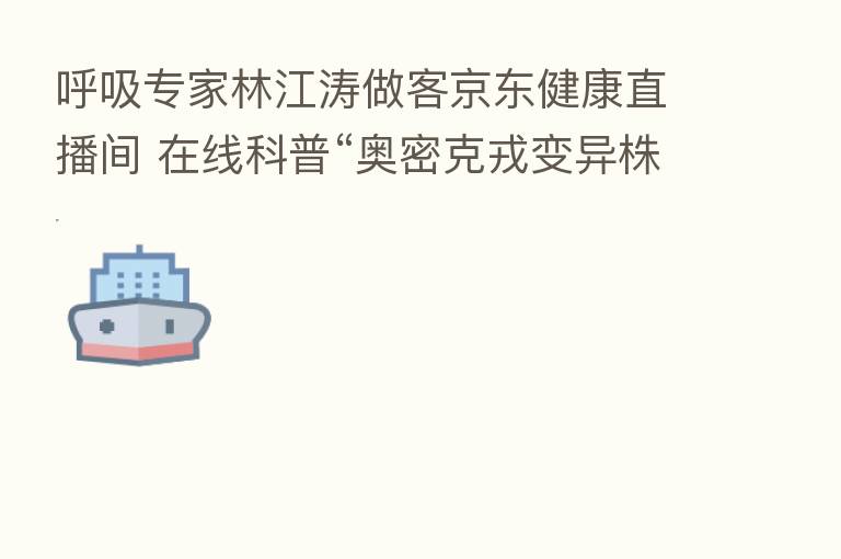 呼吸专家林江涛做客京东健康直播间 在线科普“奥密克戎变异株”