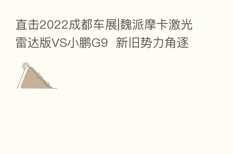 直击2022成都车展|魏派摩卡激光雷达版VS小鹏G9 新旧势力角逐城市辅助驾驶