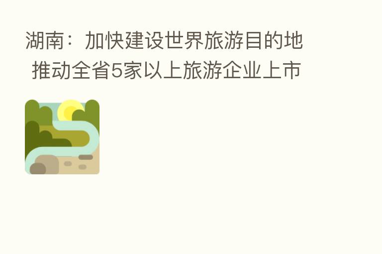 湖南:加快建设世界旅游目的地 推动全省5家以上旅游企业上市