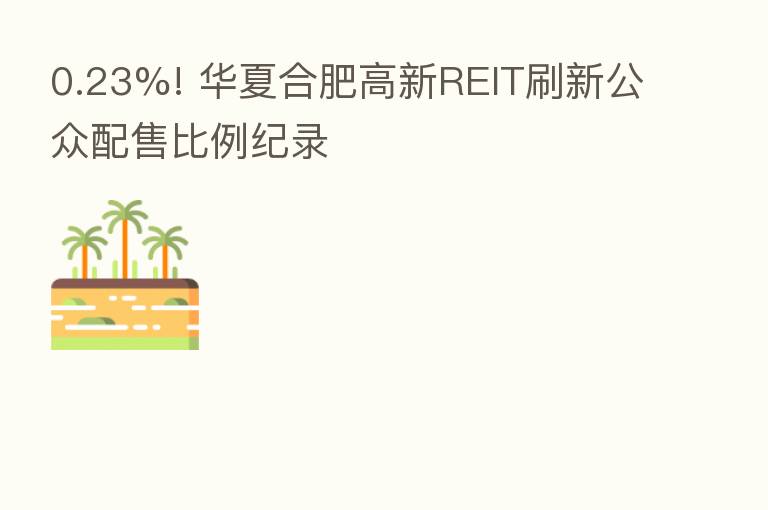 0.23%! 华夏合肥高新REIT刷新公众配售比例纪录