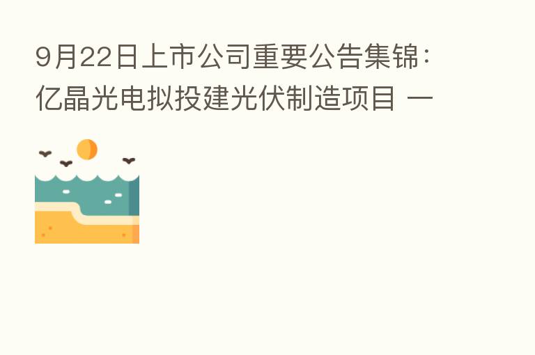9月22日上市公司重要公告集锦:亿晶光电拟投建光伏制造项目 一期投资50亿元