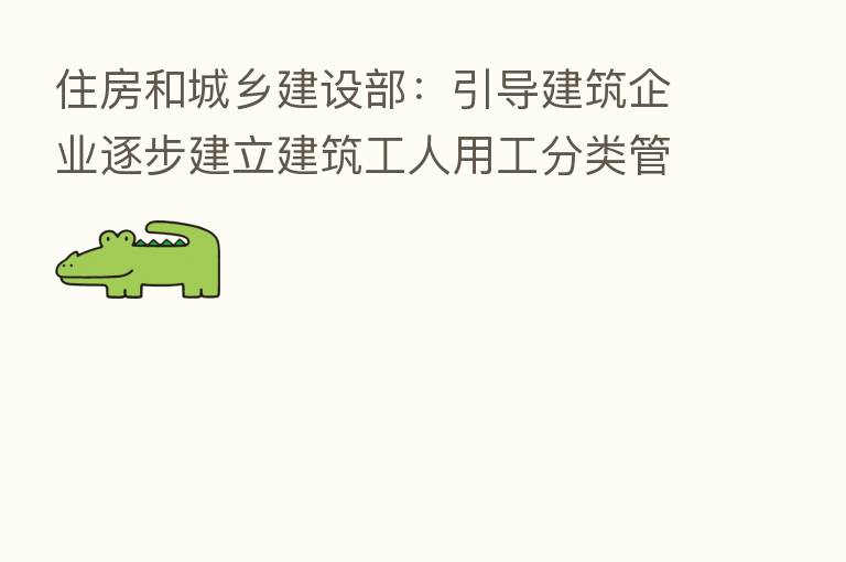 住房和城乡建设部:引导建筑企业逐步建立建筑工人用工分类管理制度
