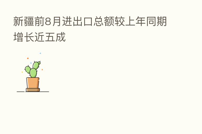 新疆前8月进出口总额较上年同期增长近五成