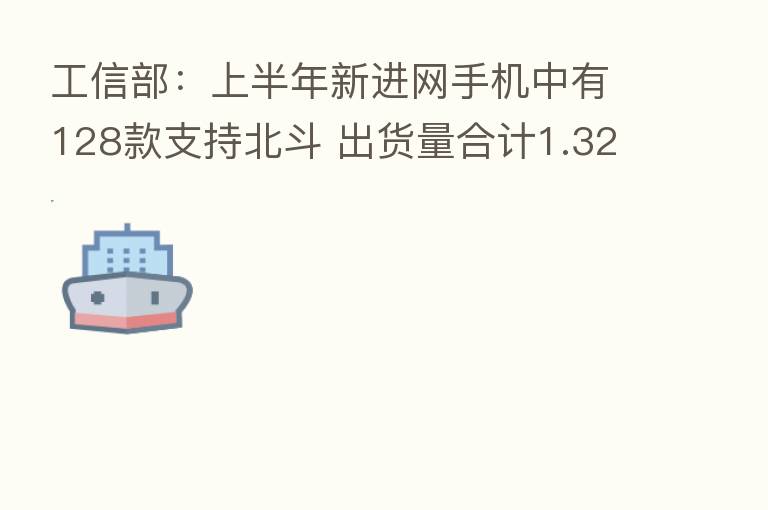 工信部：上半年新进网手机中有128款支持北斗 出货量合计1.32亿部