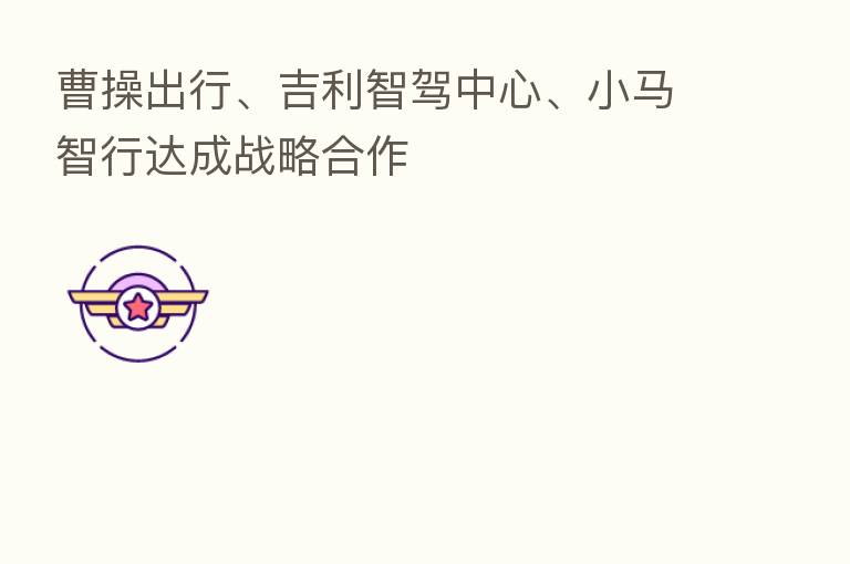 曹操出行、吉利智驾中心、小马智行达成战略合作