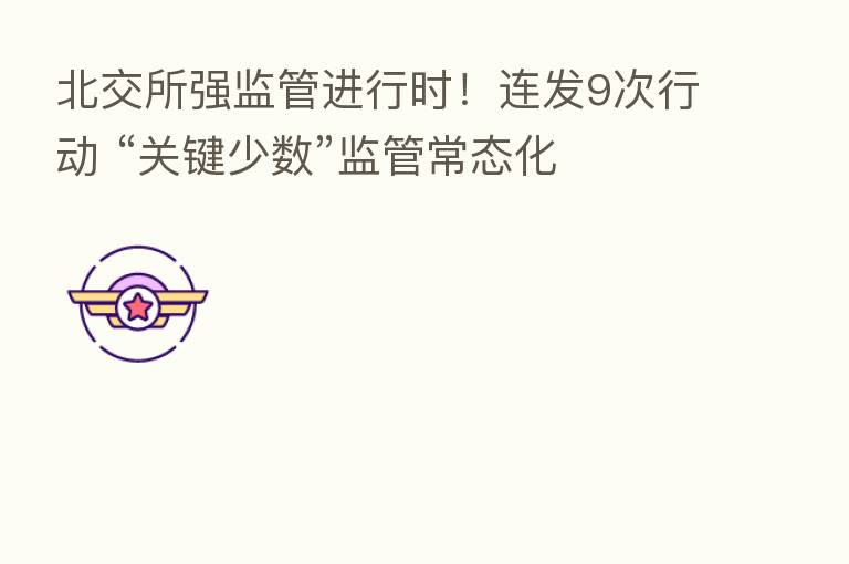 北交所强监管进行时!连发9次行动 “关键少数”监管常态化