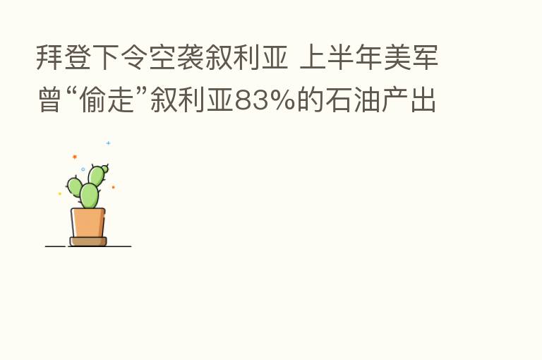 拜登下令空袭叙利亚 上半年美军曾“偷走”叙利亚83%的石油产出