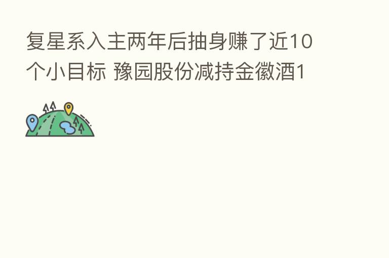 复星系入主两年后抽身赚了近10个小目标 豫园股份减持金徽酒13%股份控制权完璧归赵