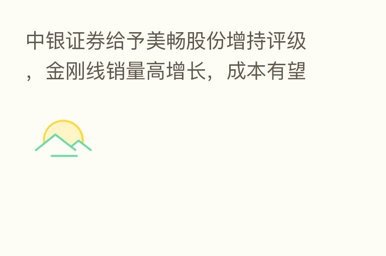 中银证券给予美畅股份增持评级，金刚线销量高增长，成本有望持续下降