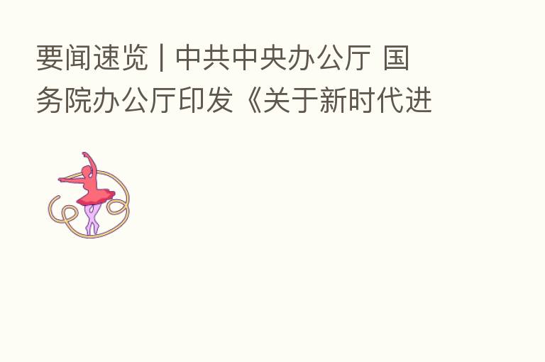 要闻速览 | 中共中央办公厅 国务院办公厅印发《关于新时代进一步加强科学技术普及工作的意见》