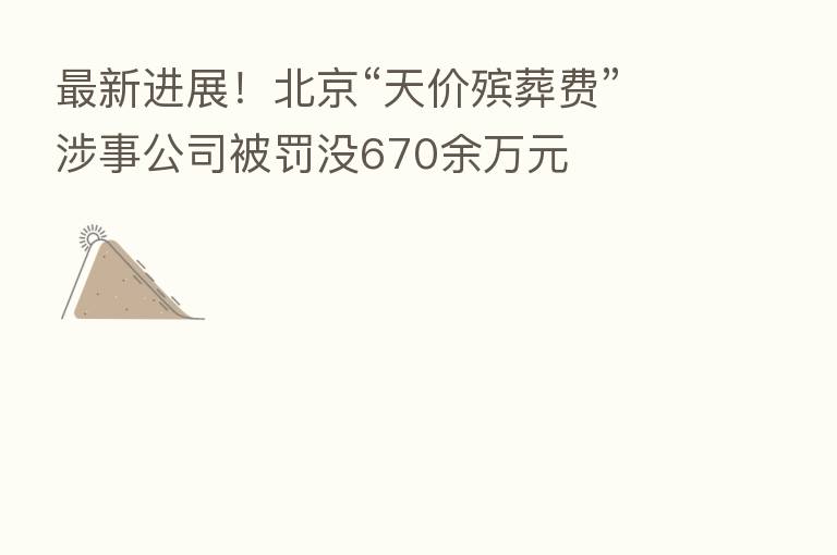 新 进展!北京“天价殡葬费”涉事公司被罚没670余万元
