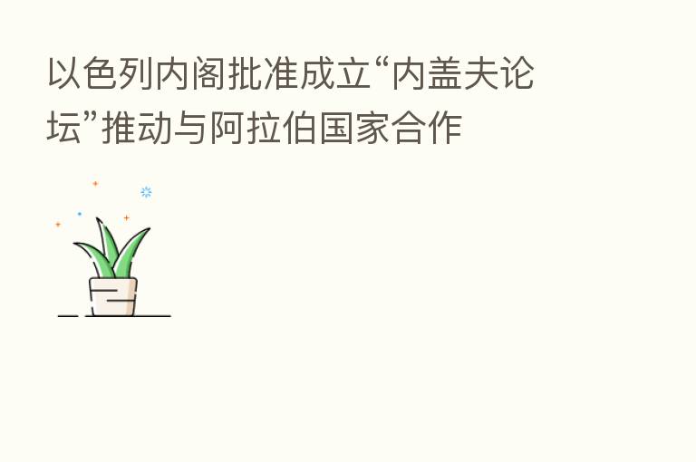 以色列内阁批准成立“内盖夫论坛”推动与 国家合作