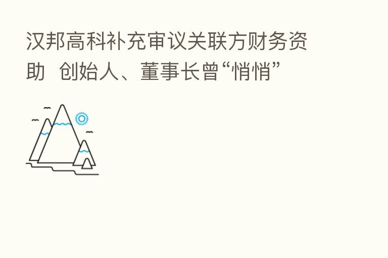 汉邦高科补充审议关联方财务资助  创始人、董事长曾“悄悄”提供巨额无息借款
