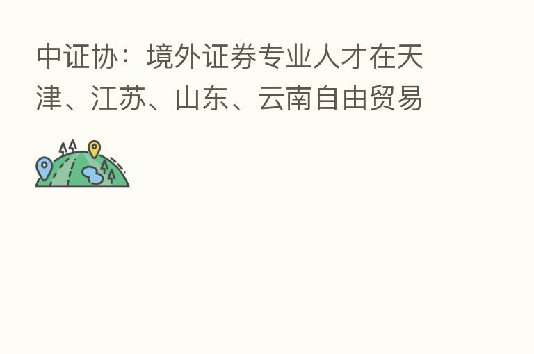 中证协:境外证券专业人才在天津、江苏、山东、云南自由贸易试验区及成渝地区双城经济圈从业实施特别程序