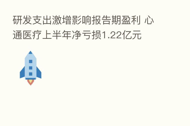 研发支出激增影响报告期盈利 心通医疗上半年净亏损1.22亿元