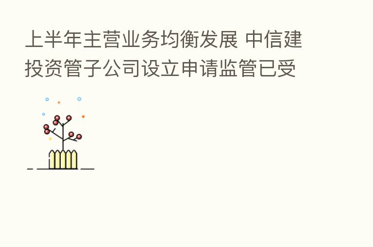 上半年主营业务均衡发展 中信建投资管子公司设立申请监管已受理