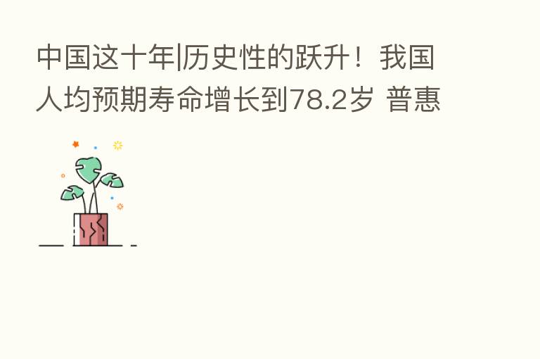 中国这十年|历史性的跃升!我国人均预期寿命增长到78.2岁 普惠托育服务开局良好