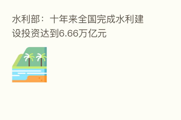 水利部:十年来全国完成水利建设投资达到6.66万亿元