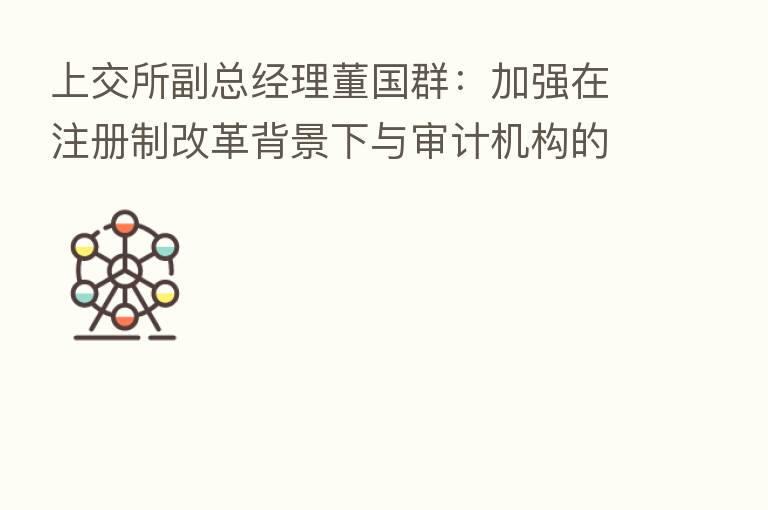 上交所副总经理董国群:加强在注册制改革背景下与审计机构的交流协作