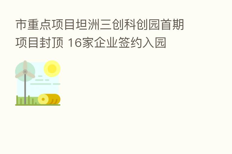 市重点项目坦洲三创科创园首期项目封顶 16家企业签约入园