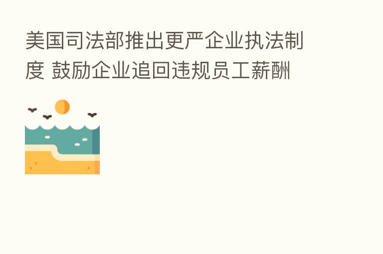 美国司法部推出更严企业执法制度 鼓励企业追回违规员工薪酬